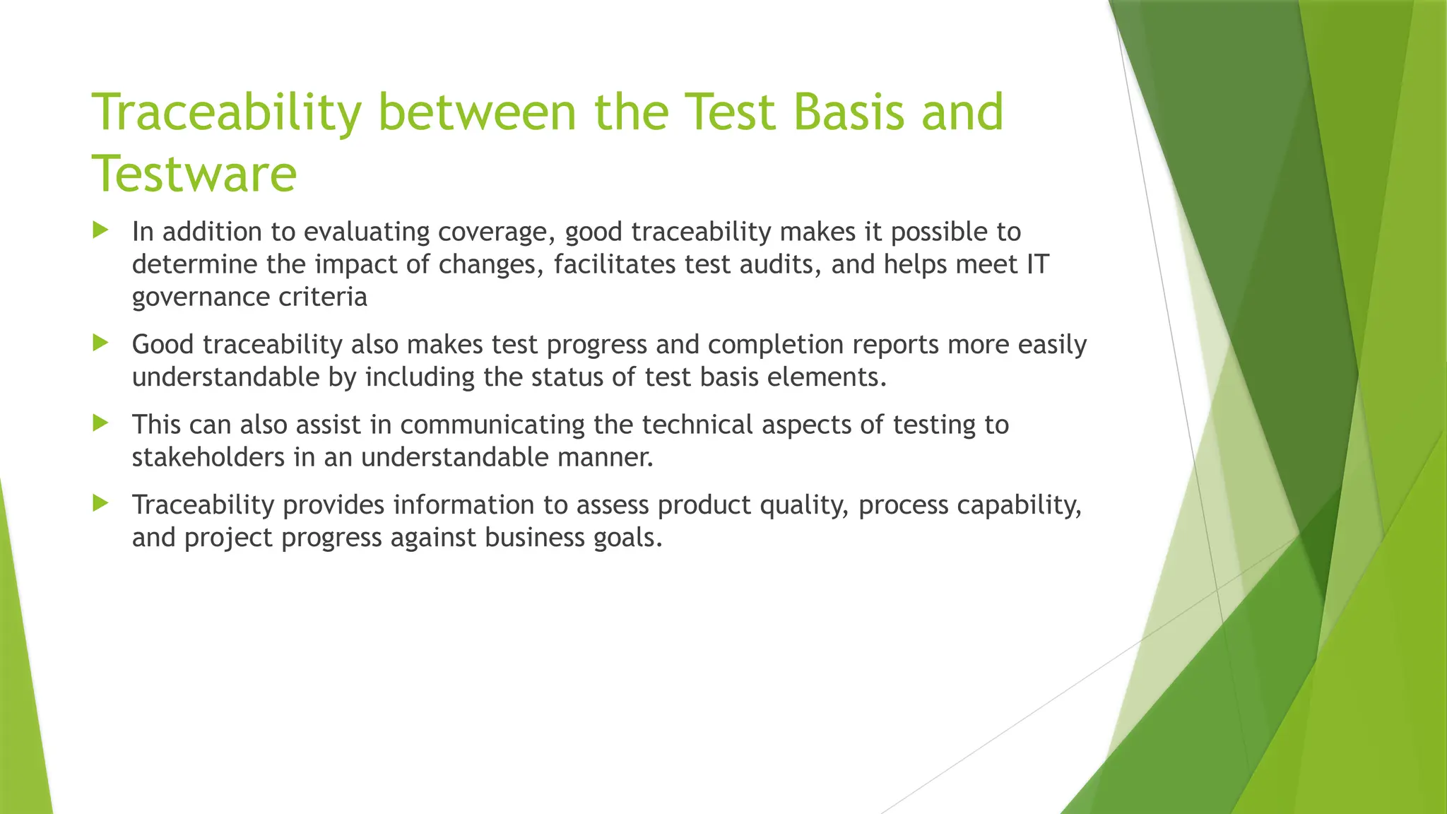 Traceability between the Test Basis and
Testware
 In addition to evaluating coverage, good traceability makes it possible to
determine the impact of changes, facilitates test audits, and helps meet IT
governance criteria
 Good traceability also makes test progress and completion reports more easily
understandable by including the status of test basis elements.
 This can also assist in communicating the technical aspects of testing to
stakeholders in an understandable manner.
 Traceability provides information to assess product quality, process capability,
and project progress against business goals.
 