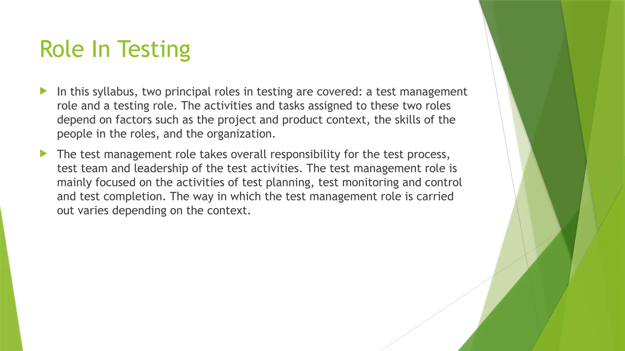 Role In Testing
 In this syllabus, two principal roles in testing are covered: a test management
role and a testing role. The activities and tasks assigned to these two roles
depend on factors such as the project and product context, the skills of the
people in the roles, and the organization.
 The test management role takes overall responsibility for the test process,
test team and leadership of the test activities. The test management role is
mainly focused on the activities of test planning, test monitoring and control
and test completion. The way in which the test management role is carried
out varies depending on the context.
 