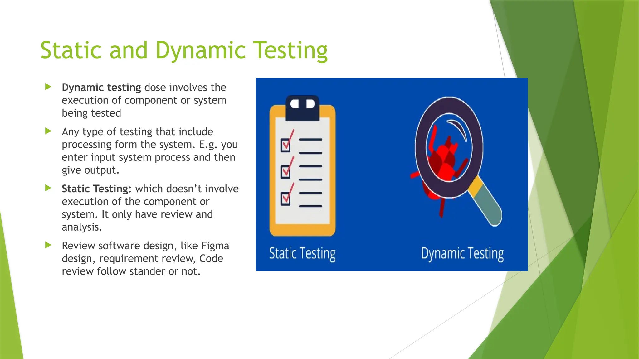 Static and Dynamic Testing
 Dynamic testing dose involves the
execution of component or system
being tested
 Any type of testing that include
processing form the system. E.g. you
enter input system process and then
give output.
 Static Testing: which doesn’t involve
execution of the component or
system. It only have review and
analysis.
 Review software design, like Figma
design, requirement review, Code
review follow stander or not.
 