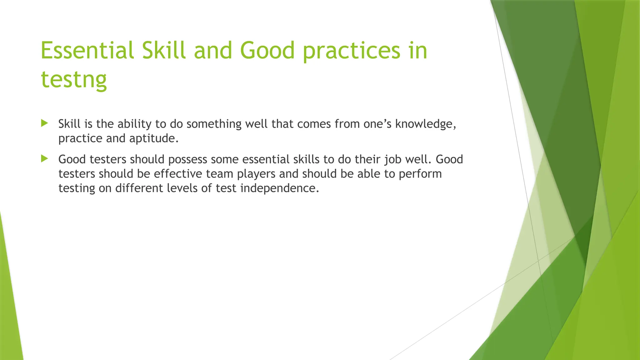 Essential Skill and Good practices in
testng
 Skill is the ability to do something well that comes from one’s knowledge,
practice and aptitude.
 Good testers should possess some essential skills to do their job well. Good
testers should be effective team players and should be able to perform
testing on different levels of test independence.
 