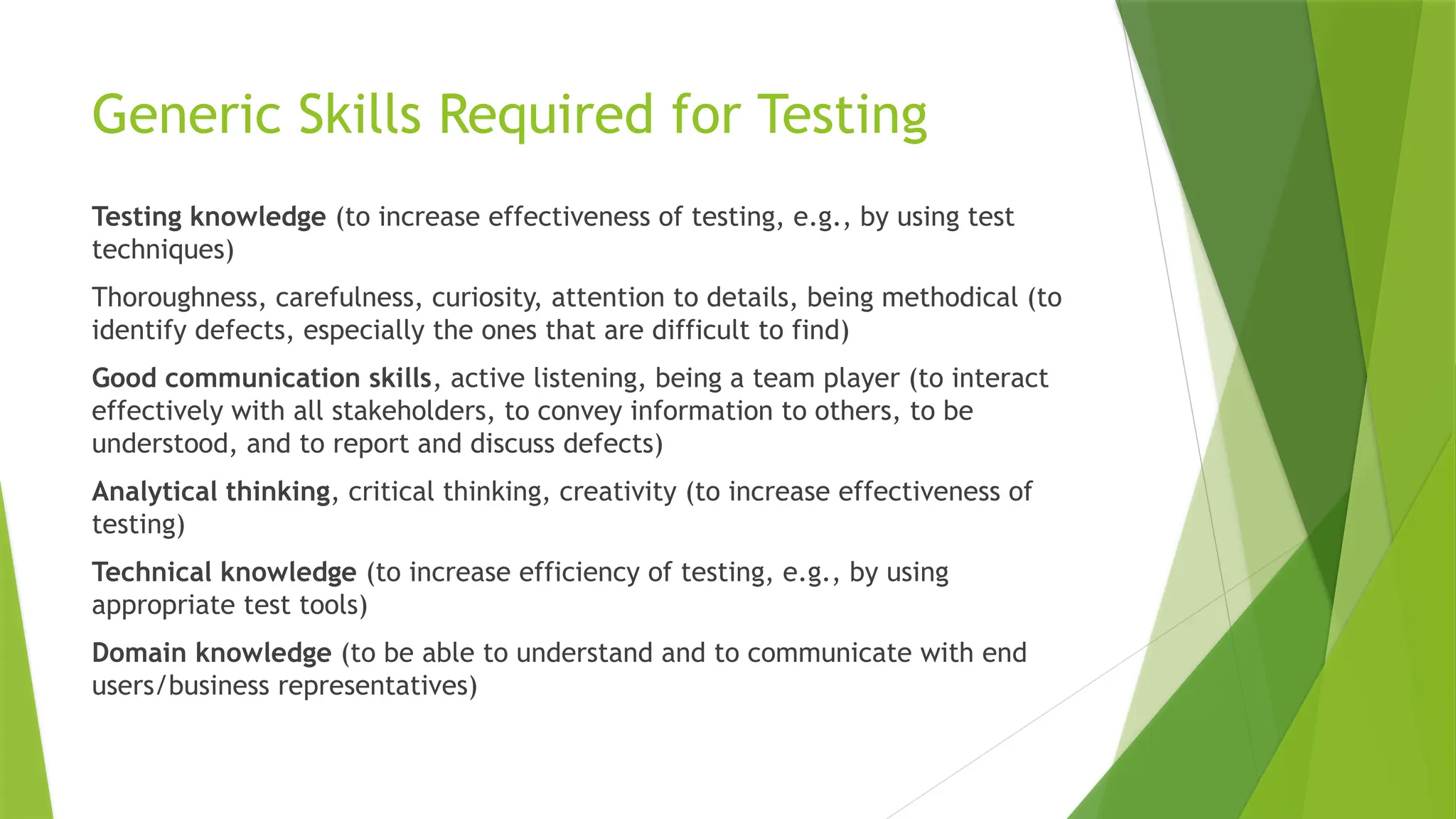 Generic Skills Required for Testing
Testing knowledge (to increase effectiveness of testing, e.g., by using test
techniques)
Thoroughness, carefulness, curiosity, attention to details, being methodical (to
identify defects, especially the ones that are difficult to find)
Good communication skills, active listening, being a team player (to interact
effectively with all stakeholders, to convey information to others, to be
understood, and to report and discuss defects)
Analytical thinking, critical thinking, creativity (to increase effectiveness of
testing)
Technical knowledge (to increase efficiency of testing, e.g., by using
appropriate test tools)
Domain knowledge (to be able to understand and to communicate with end
users/business representatives)
 