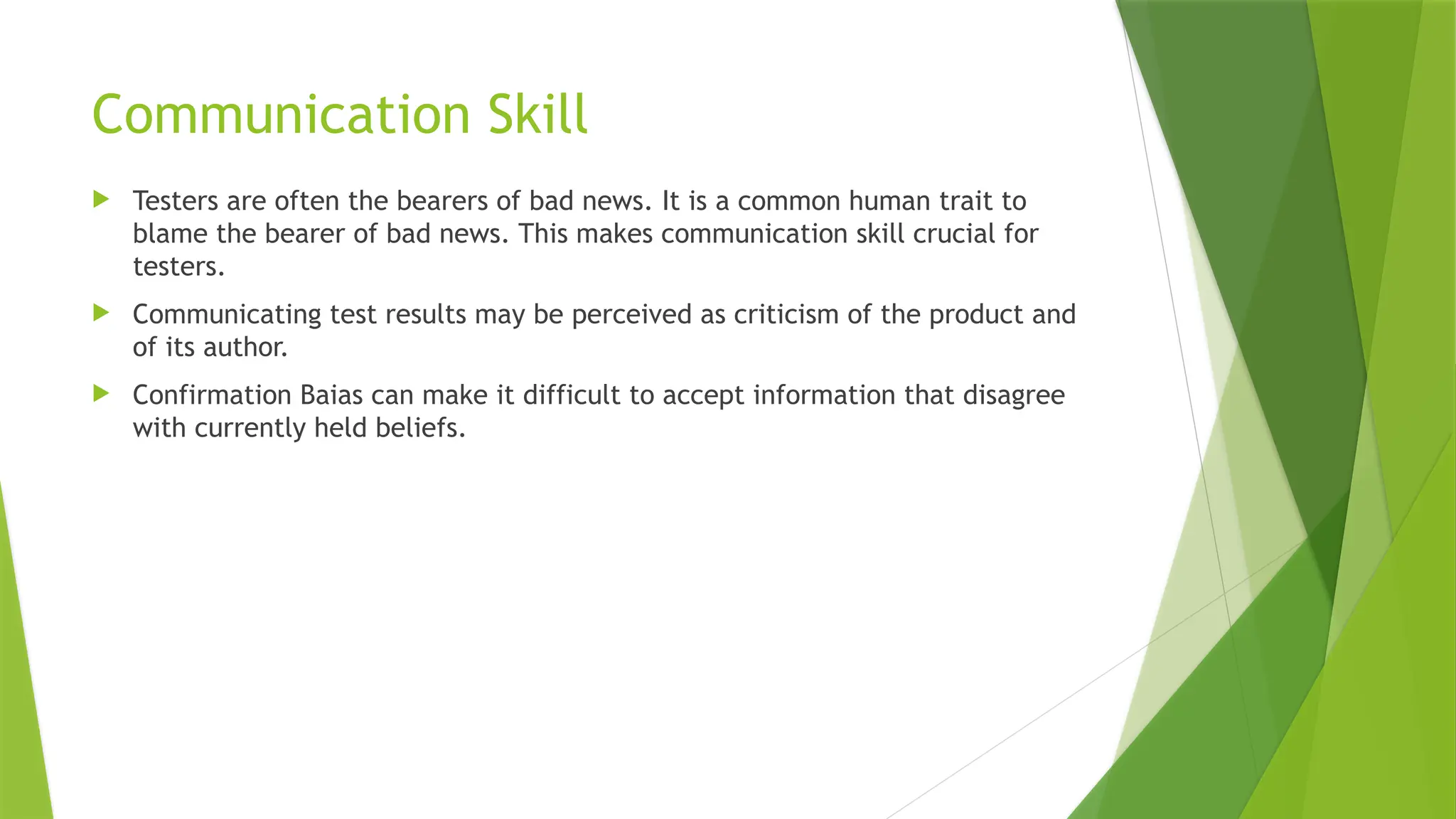 Communication Skill
 Testers are often the bearers of bad news. It is a common human trait to
blame the bearer of bad news. This makes communication skill crucial for
testers.
 Communicating test results may be perceived as criticism of the product and
of its author.
 Confirmation Baias can make it difficult to accept information that disagree
with currently held beliefs.
 