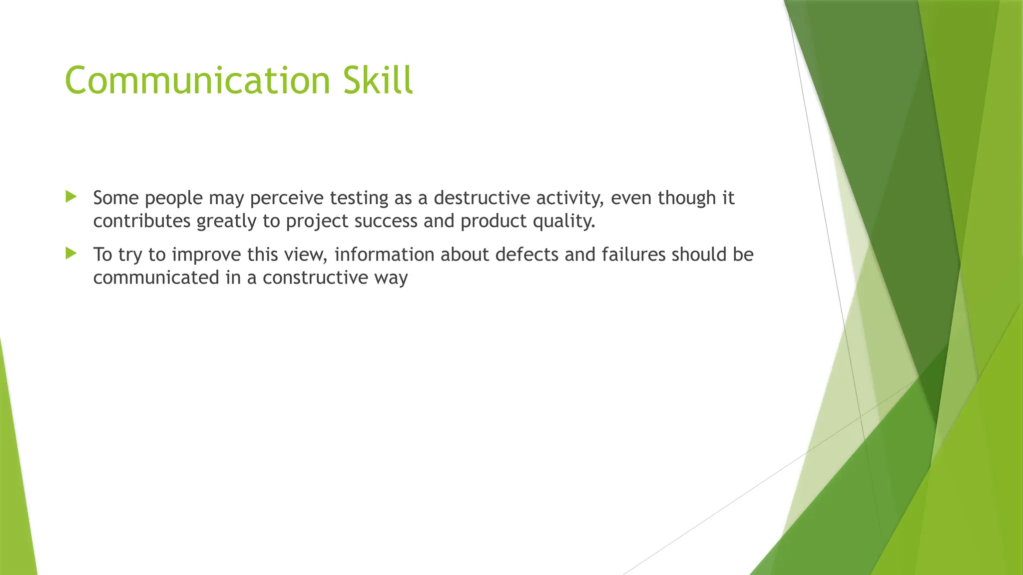 Communication Skill
 Some people may perceive testing as a destructive activity, even though it
contributes greatly to project success and product quality.
 To try to improve this view, information about defects and failures should be
communicated in a constructive way
 
