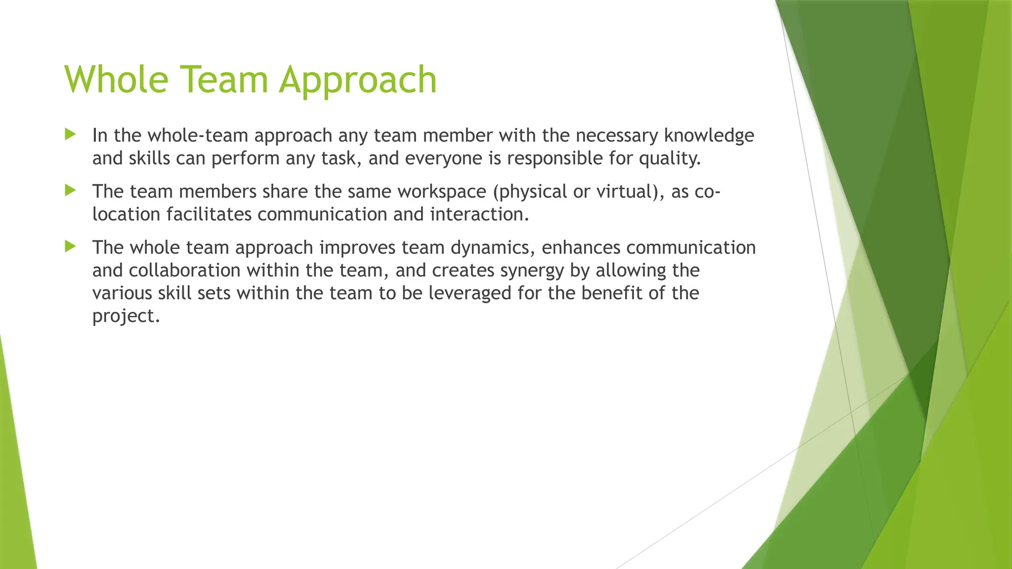 Whole Team Approach
 In the whole-team approach any team member with the necessary knowledge
and skills can perform any task, and everyone is responsible for quality.
 The team members share the same workspace (physical or virtual), as co-
location facilitates communication and interaction.
 The whole team approach improves team dynamics, enhances communication
and collaboration within the team, and creates synergy by allowing the
various skill sets within the team to be leveraged for the benefit of the
project.
 
