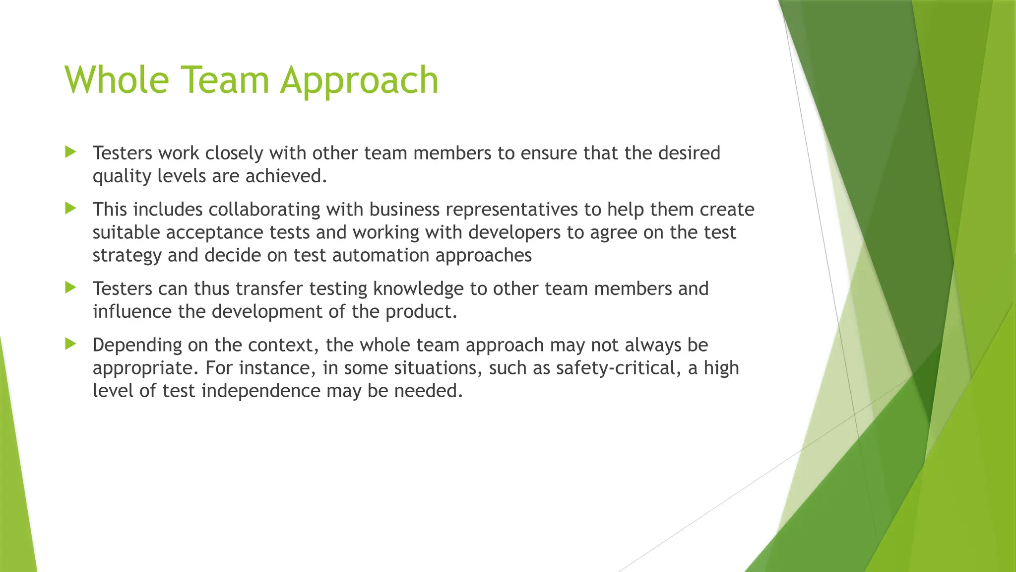 Whole Team Approach
 Testers work closely with other team members to ensure that the desired
quality levels are achieved.
 This includes collaborating with business representatives to help them create
suitable acceptance tests and working with developers to agree on the test
strategy and decide on test automation approaches
 Testers can thus transfer testing knowledge to other team members and
influence the development of the product.
 Depending on the context, the whole team approach may not always be
appropriate. For instance, in some situations, such as safety-critical, a high
level of test independence may be needed.
 