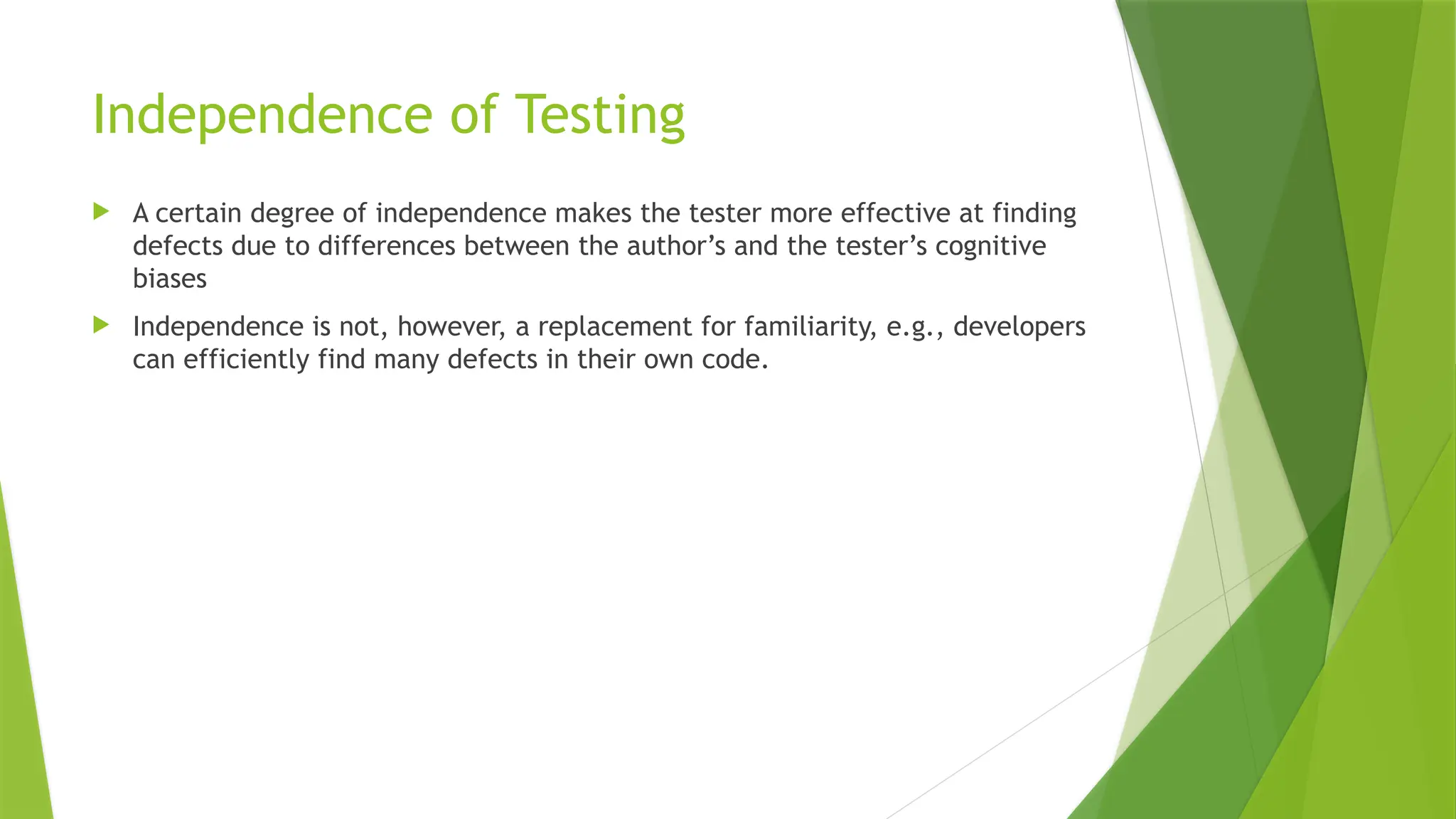 Independence of Testing
 A certain degree of independence makes the tester more effective at finding
defects due to differences between the author’s and the tester’s cognitive
biases
 Independence is not, however, a replacement for familiarity, e.g., developers
can efficiently find many defects in their own code.
 