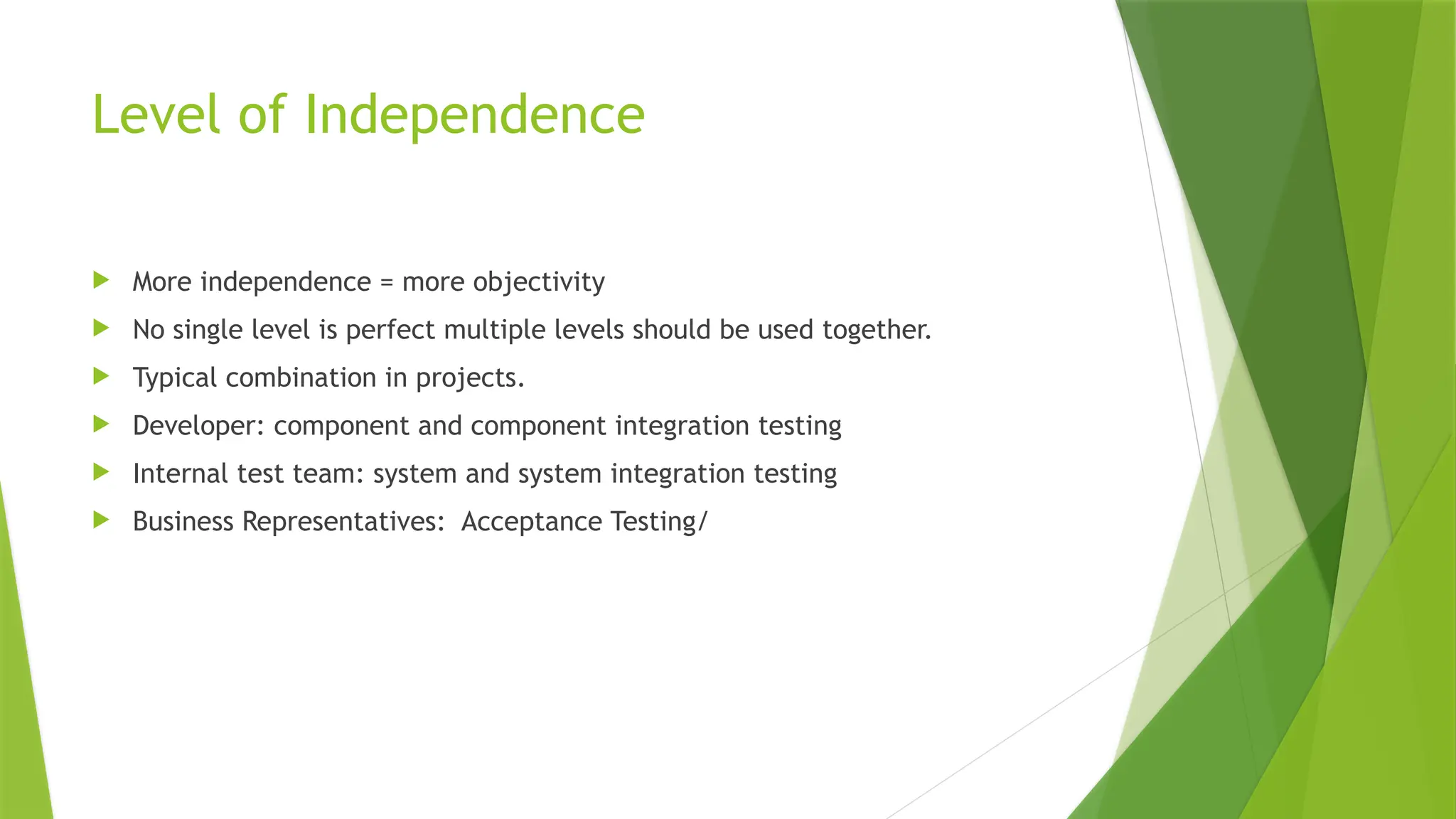 Level of Independence
 More independence = more objectivity
 No single level is perfect multiple levels should be used together.
 Typical combination in projects.
 Developer: component and component integration testing
 Internal test team: system and system integration testing
 Business Representatives: Acceptance Testing/
 