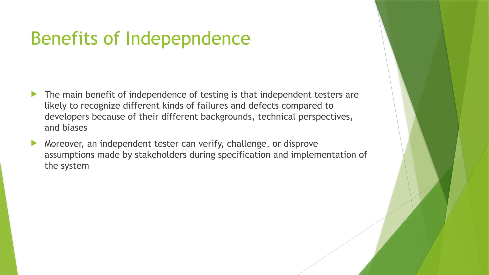 Benefits of Indepepndence
 The main benefit of independence of testing is that independent testers are
likely to recognize different kinds of failures and defects compared to
developers because of their different backgrounds, technical perspectives,
and biases
 Moreover, an independent tester can verify, challenge, or disprove
assumptions made by stakeholders during specification and implementation of
the system
 