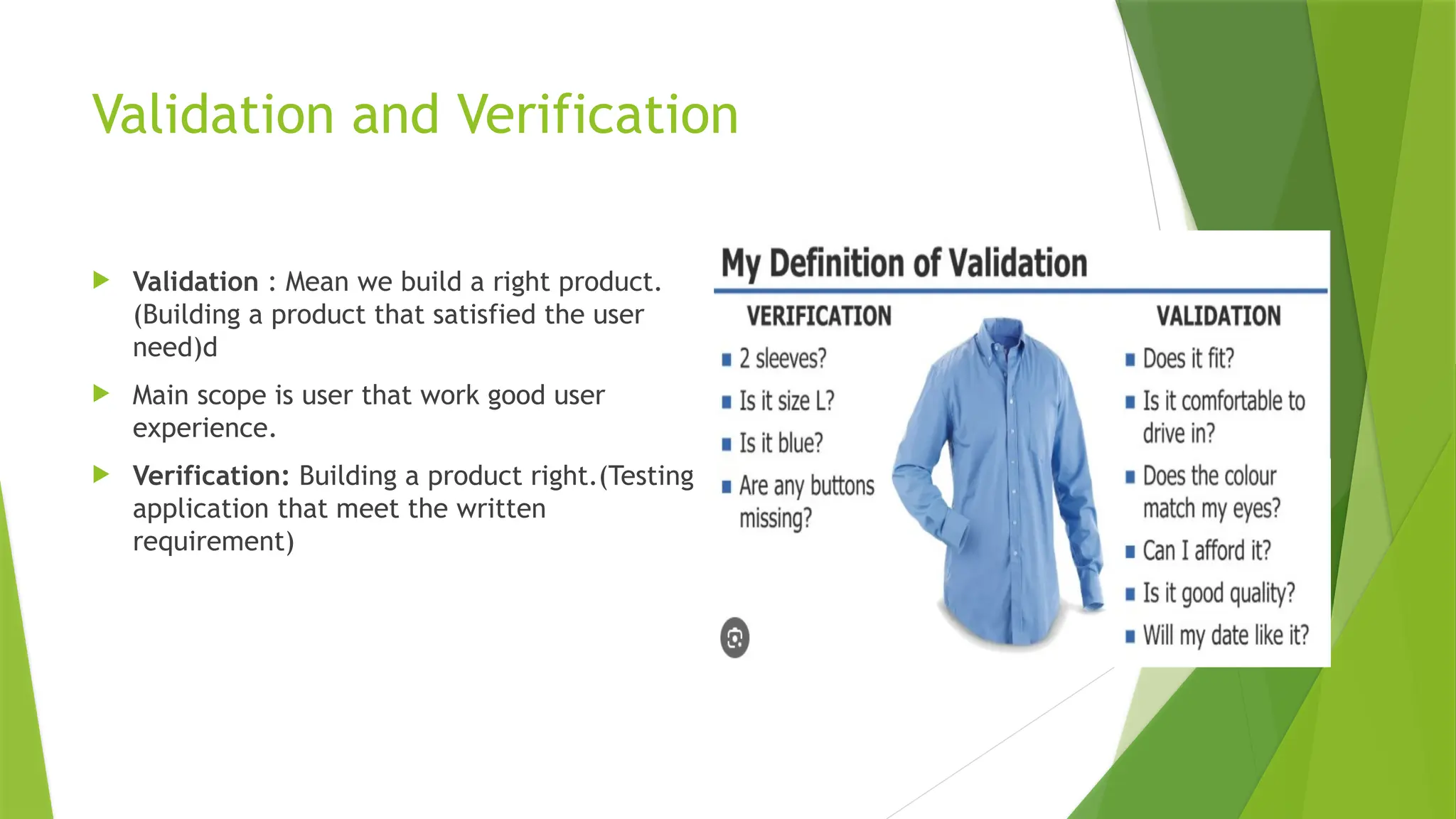 Validation and Verification
 Validation : Mean we build a right product.
(Building a product that satisfied the user
need)d
 Main scope is user that work good user
experience.
 Verification: Building a product right.(Testing
application that meet the written
requirement)
 