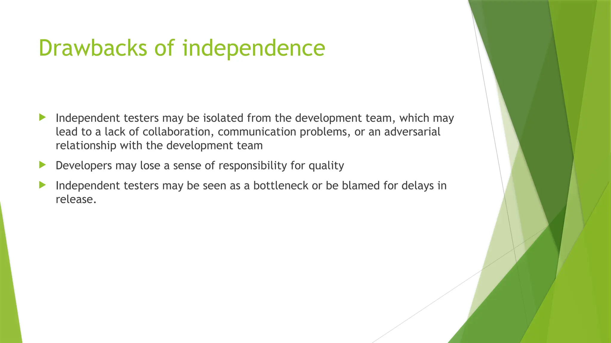 Drawbacks of independence
 Independent testers may be isolated from the development team, which may
lead to a lack of collaboration, communication problems, or an adversarial
relationship with the development team
 Developers may lose a sense of responsibility for quality
 Independent testers may be seen as a bottleneck or be blamed for delays in
release.
 