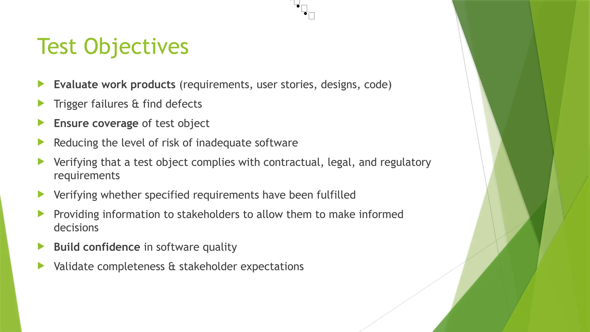 Test Objectives
 Evaluate work products (requirements, user stories, designs, code)
 Trigger failures & find defects
 Ensure coverage of test object
 Reducing the level of risk of inadequate software
 Verifying that a test object complies with contractual, legal, and regulatory
requirements
 Verifying whether specified requirements have been fulfilled
 Providing information to stakeholders to allow them to make informed
decisions
 Build confidence in software quality
 Validate completeness & stakeholder expectations
•📜
•📜
•📜
 