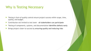 Why is Testing Necessary
 Testing is form of quality control ensure project success within scope, time,
quality, and budget.
 Contribution not limited to test team – all stakeholders can participate
 Testing of components, systems, and documentation identifies defects early
 Brings project closer to success by ensuring quality and reducing risks
 