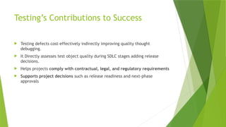 Testing’s Contributions to Success
 Testing defects cost-effectively indirectly improving quality thought
debugging.
 It Directly assesses test object quality during SDLC stages adding release
decisions.
 Helps projects comply with contractual, legal, and regulatory requirements
 Supports project decisions such as release readiness and next-phase
approvals
 