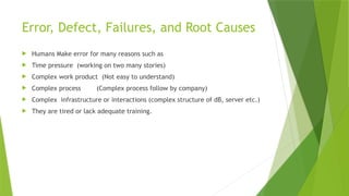 Error, Defect, Failures, and Root Causes
 Humans Make error for many reasons such as
 Time pressure (working on two many stories)
 Complex work product (Not easy to understand)
 Complex process (Complex process follow by company)
 Complex infrastructure or interactions (complex structure of dB, server etc.)
 They are tired or lack adequate training.
 