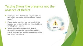 Testing Shows the presence not the
absence of Defect
 Testing can show that defects are present in the
test object but cannot prove that there are not
defect.
 If your testing a project and you run all of your
testcase and no bug found it not mean that there
is no bug in the system.
 Testing reduce the probability of defects
remaining undiscovered in the test object but
even if no defect are found testing can not prove
test object correctness.
 
