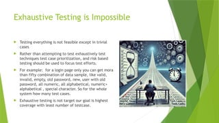 Exhaustive Testing is Impossible
 Testing everything is not feasible except in trivial
cases
 Rather than attempting to test exhaustively test
techniques test case prioritization, and risk based
testing should be used to focus test efforts.
 For example: for a login page only you can get mora
than fifty combination of data sample, like valid,
invalid, empty, old password, new, user with old
password, all numeric, all alphabetical, numeric+
alphabetical , special character. So for the whole
system how many test cases.
 Exhaustive testing is not target our goal is highest
coverage with least number of testcase.
 
