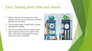 Early Testing saves time and money
 Defects that are removed early in the
process will not cause subsequent defect in
derived work product.
 This principal apply to both static testing
and dynamic testing.
 The cost of quality will be reduced since
fewer failures will be occur later in the
SDLC. Both static and dynamic testing
started as early as possible.
 