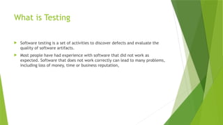 What is Testing
 Software testing is a set of activities to discover defects and evaluate the
quality of software artifacts.
 Most people have had experience with software that did not work as
expected. Software that does not work correctly can lead to many problems,
including loss of money, time or business reputation,
 