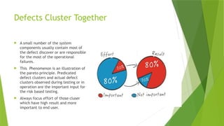 Defects Cluster Together
 A small number of the system
components usually contain most of
the defect discover or are responsible
for the most of the operational
failures.
 This Phenomenon is an illustration of
the pareto principle. Predicated
defect clusters and actual defect
clusters observed during testing or in
operation are the important input for
the risk based testing.
 Always focus effort of those cluser
which have high result and more
important to end user.
 