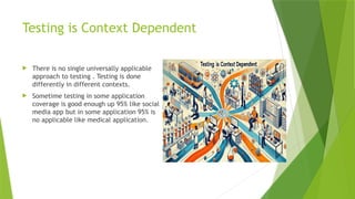 Testing is Context Dependent
 There is no single universally applicable
approach to testing . Testing is done
differently in different contexts.
 Sometime testing in some application
coverage is good enough up 95% like social
media app but in some application 95% is
no applicable like medical application.
 