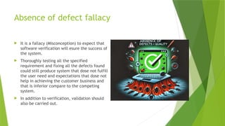 Absence of defect fallacy
 It is a fallacy (Misconception) to expect that
software verification will esure the success of
the system.
 Thoroughly testing all the specified
requirement and fixing all the defects found
could still produce system that dose not fulfill
the user need and expectations that dose not
help in achieving the customer business and
that is inferior compare to the competing
system.
 In addition to verification, validation should
also be carried out.
 