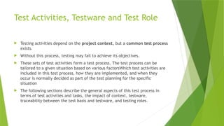 Test Activities, Testware and Test Role
 Testing activities depend on the project context, but a common test process
exists.
 Without this process, testing may fail to achieve its objectives.
 These sets of test activities form a test process. The test process can be
tailored to a given situation based on various factorsWhich test activities are
included in this test process, how they are implemented, and when they
occur is normally decided as part of the test planning for the specific
situation
 The following sections describe the general aspects of this test process in
terms of test activities and tasks, the impact of context, testware,
traceability between the test basis and testware, and testing roles.
 