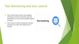 Test Monitoring and test control
 Test monitoring involves the ongoing
checking of all test activities and the
comparison of the actual progress against
the plan
 Test control involves taking the actions
necessary to meet the objectives of
testing.
 