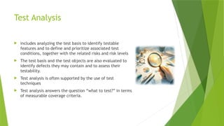 Test Analysis
 includes analyzing the test basis to identify testable
features and to define and prioritize associated test
conditions, together with the related risks and risk levels
 The test basis and the test objects are also evaluated to
identify defects they may contain and to assess their
testability.
 Test analysis is often supported by the use of test
techniques
 Test analysis answers the question “what to test?” in terms
of measurable coverage criteria.
 