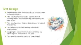 Test Design
 includes elaborating the test conditions into test cases
and other testware.
 This activity often involves the identification of
coverage items, which serve as a guide to specify test
case inputs.
 Test techniques (see chapter 4) can be used to support
this activity.
 Test design also includes defining the test data
requirements.
 designing the test environment and identifying any
other required infrastructure and tools.
 Test design answers the question “how to test?
 