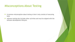 Misconceptions About Testing
 A common misconception about testing is that it only consists of executing
tests
 software testing also includes other activities and must be aligned with the
software development lifecycle.
 