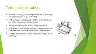 Test implementation
 includes creating or acquiring the testware necessary
for test execution (e.g., test data).
 Test cases can be organized into test procedures and
are often assembled into test suites.
 Manual and automated test scripts are created.
 Test procedures are prioritized and arranged within a
test execution schedule for efficient test execution.
 The test environment is built and verified to be set up
correctly.
 