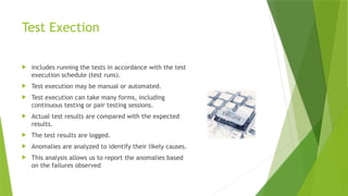 Test Exection
 includes running the tests in accordance with the test
execution schedule (test runs).
 Test execution may be manual or automated.
 Test execution can take many forms, including
continuous testing or pair testing sessions.
 Actual test results are compared with the expected
results.
 The test results are logged.
 Anomalies are analyzed to identify their likely causes.
 This analysis allows us to report the anomalies based
on the failures observed
 