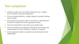 Test completion
 activities usually occur at project milestones (e.g., release,
end of iteration, test level completion)
 for any unresolved defects, change requests or product backlog
items created.
 Any testware that may be useful in the future is identified and
archived or handed over to the appropriate teams.
 The test environment is shut down to an agreed state
 The test activities are analyzed to identify lessons learned and
improvements for future iterations, releases, or projects
 A test completion report is created and communicated to the
stakeholders.
 