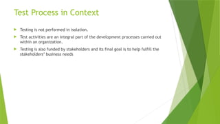 Test Process in Context
 Testing is not performed in isolation.
 Test activities are an integral part of the development processes carried out
within an organization.
 Testing is also funded by stakeholders and its final goal is to help fulfill the
stakeholders’ business needs
 