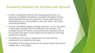 Traceability between the Test Basis and Testware
 In order to implement effective test monitoring and control, it is
important to establish and maintain traceability throughout the test
process between the test basis elements, testware associated with
these elements (e.g., test conditions, risks, test cases), test results,
and detected defects.
 Accurate traceability supports coverage evaluation, so it is very useful
if measurable coverage criteria are defined in the test basis. The
coverage criteria can function as key performance indicators to drive
the activities that show to what extent the test objectives have been
achieved For example:
 Traceability of test cases to requirements can verify that the
requirements are covered by test cases.
 Traceability of test results to risks can be used to evaluate the level of
residual risk in a test object.
 