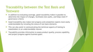 Traceability between the Test Basis and
Testware
 In addition to evaluating coverage, good traceability makes it possible to
determine the impact of changes, facilitates test audits, and helps meet IT
governance criteria
 Good traceability also makes test progress and completion reports more easily
understandable by including the status of test basis elements.
 This can also assist in communicating the technical aspects of testing to
stakeholders in an understandable manner.
 Traceability provides information to assess product quality, process capability,
and project progress against business goals.
 