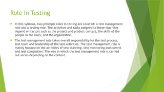 Role In Testing
 In this syllabus, two principal roles in testing are covered: a test management
role and a testing role. The activities and tasks assigned to these two roles
depend on factors such as the project and product context, the skills of the
people in the roles, and the organization.
 The test management role takes overall responsibility for the test process,
test team and leadership of the test activities. The test management role is
mainly focused on the activities of test planning, test monitoring and control
and test completion. The way in which the test management role is carried
out varies depending on the context.
 