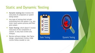 Static and Dynamic Testing
 Dynamic testing dose involves the
execution of component or system
being tested
 Any type of testing that include
processing form the system. E.g. you
enter input system process and then
give output.
 Static Testing: which doesn’t involve
execution of the component or
system. It only have review and
analysis.
 Review software design, like Figma
design, requirement review, Code
review follow stander or not.
 