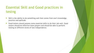 Essential Skill and Good practices in
testng
 Skill is the ability to do something well that comes from one’s knowledge,
practice and aptitude.
 Good testers should possess some essential skills to do their job well. Good
testers should be effective team players and should be able to perform
testing on different levels of test independence.
 