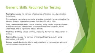 Generic Skills Required for Testing
Testing knowledge (to increase effectiveness of testing, e.g., by using test
techniques)
Thoroughness, carefulness, curiosity, attention to details, being methodical (to
identify defects, especially the ones that are difficult to find)
Good communication skills, active listening, being a team player (to interact
effectively with all stakeholders, to convey information to others, to be
understood, and to report and discuss defects)
Analytical thinking, critical thinking, creativity (to increase effectiveness of
testing)
Technical knowledge (to increase efficiency of testing, e.g., by using
appropriate test tools)
Domain knowledge (to be able to understand and to communicate with end
users/business representatives)
 