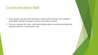 Communication Skill
 Some people may perceive testing as a destructive activity, even though it
contributes greatly to project success and product quality.
 To try to improve this view, information about defects and failures should be
communicated in a constructive way
 
