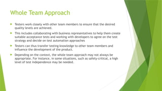 Whole Team Approach
 Testers work closely with other team members to ensure that the desired
quality levels are achieved.
 This includes collaborating with business representatives to help them create
suitable acceptance tests and working with developers to agree on the test
strategy and decide on test automation approaches
 Testers can thus transfer testing knowledge to other team members and
influence the development of the product.
 Depending on the context, the whole team approach may not always be
appropriate. For instance, in some situations, such as safety-critical, a high
level of test independence may be needed.
 