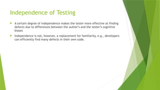 Independence of Testing
 A certain degree of independence makes the tester more effective at finding
defects due to differences between the author’s and the tester’s cognitive
biases
 Independence is not, however, a replacement for familiarity, e.g., developers
can efficiently find many defects in their own code.
 