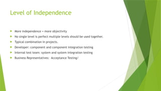 Level of Independence
 More independence = more objectivity
 No single level is perfect multiple levels should be used together.
 Typical combination in projects.
 Developer: component and component integration testing
 Internal test team: system and system integration testing
 Business Representatives: Acceptance Testing/
 