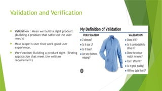 Validation and Verification
 Validation : Mean we build a right product.
(Building a product that satisfied the user
need)d
 Main scope is user that work good user
experience.
 Verification: Building a product right.(Testing
application that meet the written
requirement)
 