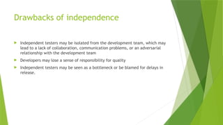 Drawbacks of independence
 Independent testers may be isolated from the development team, which may
lead to a lack of collaboration, communication problems, or an adversarial
relationship with the development team
 Developers may lose a sense of responsibility for quality
 Independent testers may be seen as a bottleneck or be blamed for delays in
release.
 