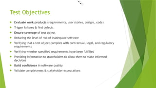 Test Objectives
 Evaluate work products (requirements, user stories, designs, code)
 Trigger failures & find defects
 Ensure coverage of test object
 Reducing the level of risk of inadequate software
 Verifying that a test object complies with contractual, legal, and regulatory
requirements
 Verifying whether specified requirements have been fulfilled
 Providing information to stakeholders to allow them to make informed
decisions
 Build confidence in software quality
 Validate completeness & stakeholder expectations
•📜
•📜
•📜
 
