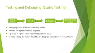 Testing and Debugging (Static Testing)
 Debugging is concerned with removing defect
 No need for reproduction and diagnosis.
 E.g (issue in Figma, found issue in requirement etc.)
 In static testing the author should be the designer, product owner or stackholder.
Static
Testing
Defect Debugging
Conformation
Testing
 