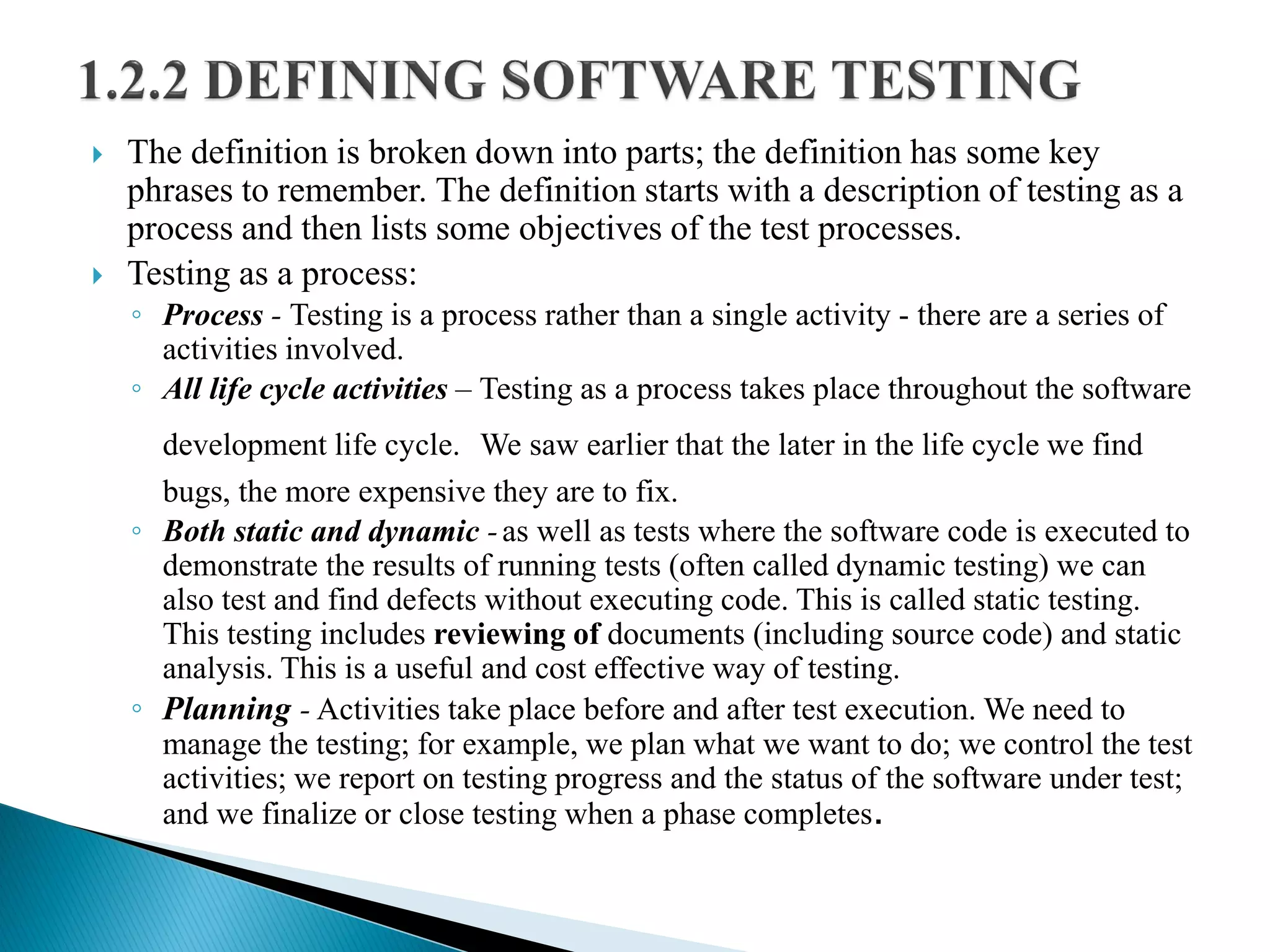  The definition is broken down into parts; the definition has some key
phrases to remember. The definition starts with a description of testing as a
process and then lists some objectives of the test processes.
 Testing as a process:
◦ Process - Testing is a process rather than a single activity - there are a series of
activities involved.
◦ All life cycle activities – Testing as a process takes place throughout the software
development life cycle. We saw earlier that the later in the life cycle we find
bugs, the more expensive they are to fix.
◦ Both static and dynamic -as well as tests where the software code is executed to
demonstrate the results of running tests (often called dynamic testing) we can
also test and find defects without executing code. This is called static testing.
This testing includes reviewing of documents (including source code) and static
analysis. This is a useful and cost effective way of testing.
◦ Planning - Activities take place before and after test execution. We need to
manage the testing; for example, we plan what we want to do; we control the test
activities; we report on testing progress and the status of the software under test;
and we finalize or close testing when a phase completes.
 