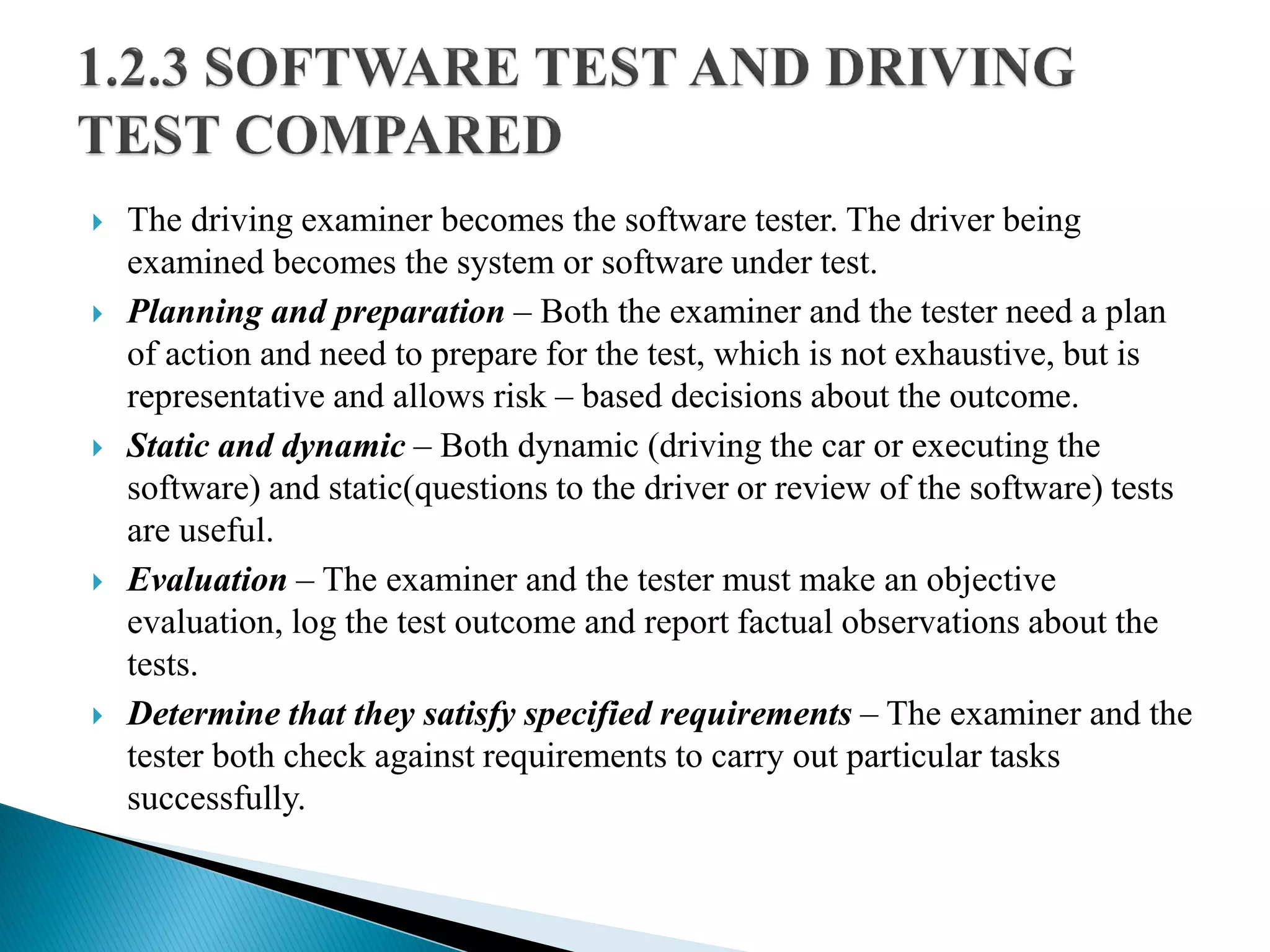  The driving examiner becomes the software tester. The driver being
examined becomes the system or software under test.
 Planning and preparation – Both the examiner and the tester need a plan
of action and need to prepare for the test, which is not exhaustive, but is
representative and allows risk – based decisions about the outcome.
 Static and dynamic – Both dynamic (driving the car or executing the
software) and static(questions to the driver or review of the software) tests
are useful.
 Evaluation – The examiner and the tester must make an objective
evaluation, log the test outcome and report factual observations about the
tests.
 Determine that they satisfy specified requirements – The examiner and the
tester both check against requirements to carry out particular tasks
successfully.
 